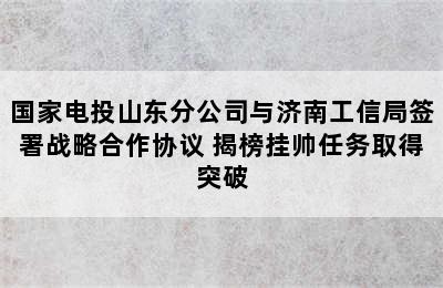 国家电投山东分公司与济南工信局签署战略合作协议 揭榜挂帅任务取得突破